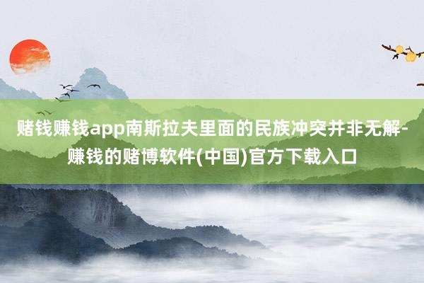 赌钱赚钱app南斯拉夫里面的民族冲突并非无解-赚钱的赌博软件(中国)官方下载入口