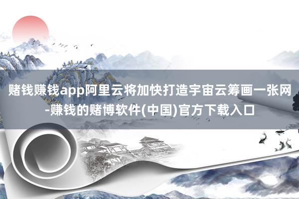 赌钱赚钱app阿里云将加快打造宇宙云筹画一张网-赚钱的赌博软件(中国)官方下载入口