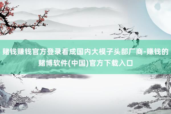 赌钱赚钱官方登录看成国内大模子头部厂商-赚钱的赌博软件(中国)官方下载入口