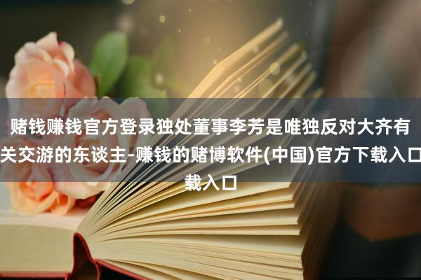 赌钱赚钱官方登录独处董事李芳是唯独反对大齐有关交游的东谈主-赚钱的赌博软件(中国)官方下载入口