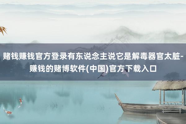 赌钱赚钱官方登录有东说念主说它是解毒器官太脏-赚钱的赌博软件(中国)官方下载入口
