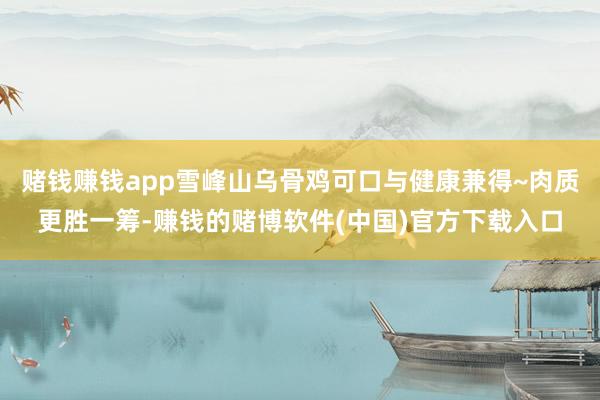 赌钱赚钱app雪峰山乌骨鸡可口与健康兼得~肉质更胜一筹-赚钱的赌博软件(中国)官方下载入口