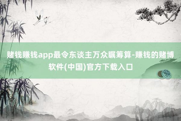 赌钱赚钱app最令东谈主万众瞩筹算-赚钱的赌博软件(中国)官方下载入口