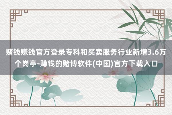 赌钱赚钱官方登录专科和买卖服务行业新增3.6万个岗亭-赚钱的赌博软件(中国)官方下载入口