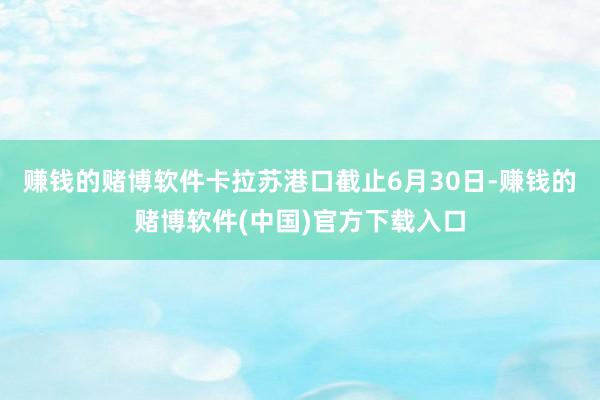 赚钱的赌博软件卡拉苏港口截止6月30日-赚钱的赌博软件(中国)官方下载入口