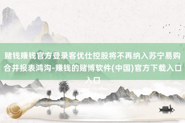 赌钱赚钱官方登录客优仕控股将不再纳入苏宁易购合并报表鸿沟-赚钱的赌博软件(中国)官方下载入口