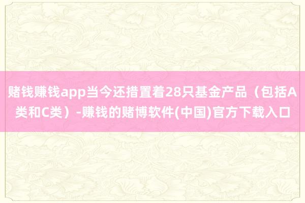 赌钱赚钱app当今还措置着28只基金产品(包括A类和C类)-赚钱的赌博软件(中国)官方下载入口