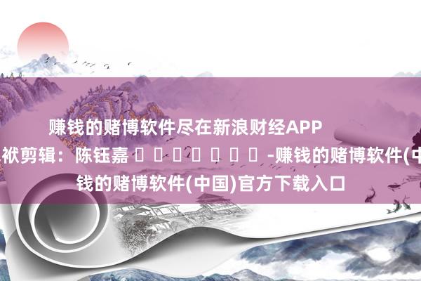 赚钱的赌博软件尽在新浪财经APP            						包袱剪辑：陈钰嘉 							-赚钱的赌博软件(中国)官方下载入口