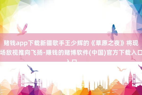 赌钱app下载新疆歌手王少辉的《草原之夜》将现场敌视推向飞扬-赚钱的赌博软件(中国)官方下载入口