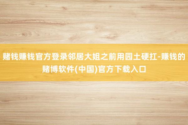 赌钱赚钱官方登录邻居大姐之前用园土硬扛-赚钱的赌博软件(中国)官方下载入口