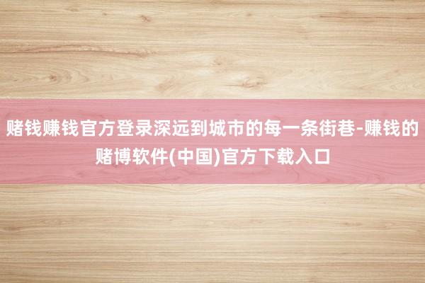 赌钱赚钱官方登录深远到城市的每一条街巷-赚钱的赌博软件(中国)官方下载入口