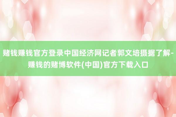 赌钱赚钱官方登录中国经济网记者郭文培摄据了解-赚钱的赌博软件(中国)官方下载入口
