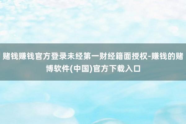 赌钱赚钱官方登录未经第一财经籍面授权-赚钱的赌博软件(中国)官方下载入口