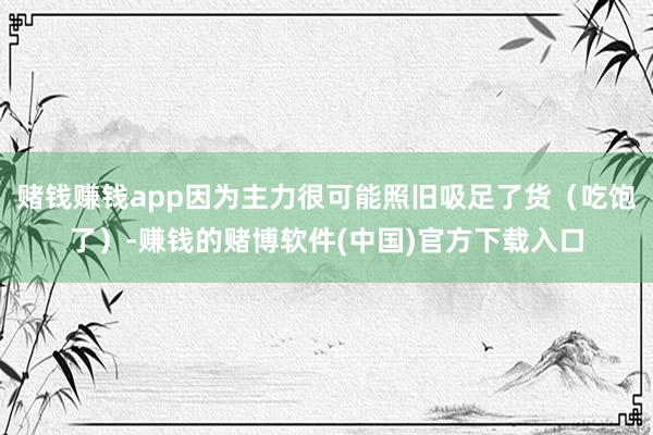 赌钱赚钱app因为主力很可能照旧吸足了货（吃饱了）-赚钱的赌博软件(中国)官方下载入口