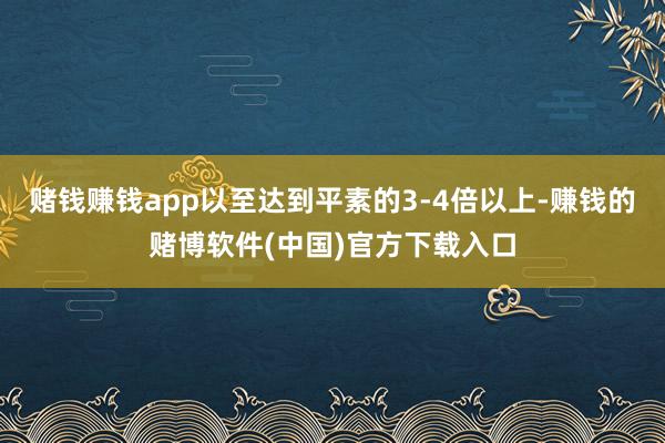 赌钱赚钱app以至达到平素的3-4倍以上-赚钱的赌博软件(中国)官方下载入口