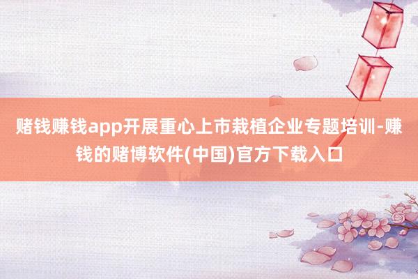 赌钱赚钱app开展重心上市栽植企业专题培训-赚钱的赌博软件(中国)官方下载入口