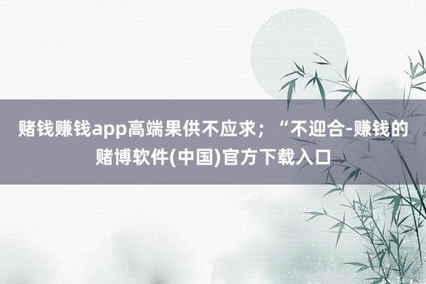 赌钱赚钱app高端果供不应求；“不迎合-赚钱的赌博软件(中国)官方下载入口