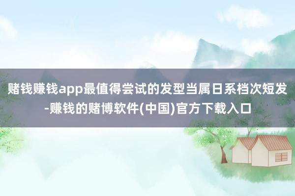 赌钱赚钱app最值得尝试的发型当属日系档次短发-赚钱的赌博软件(中国)官方下载入口