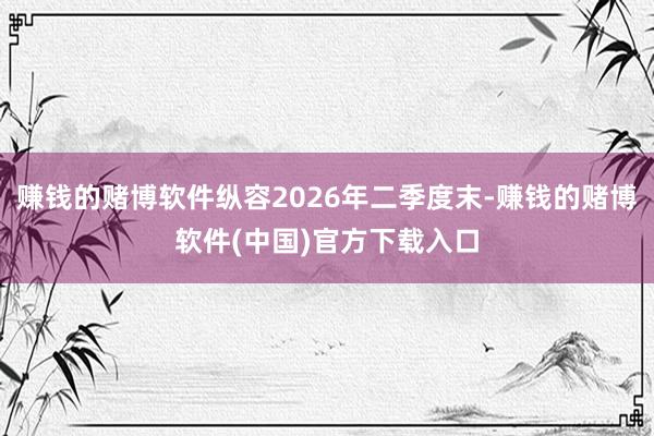 赚钱的赌博软件纵容2026年二季度末-赚钱的赌博软件(中国)官方下载入口