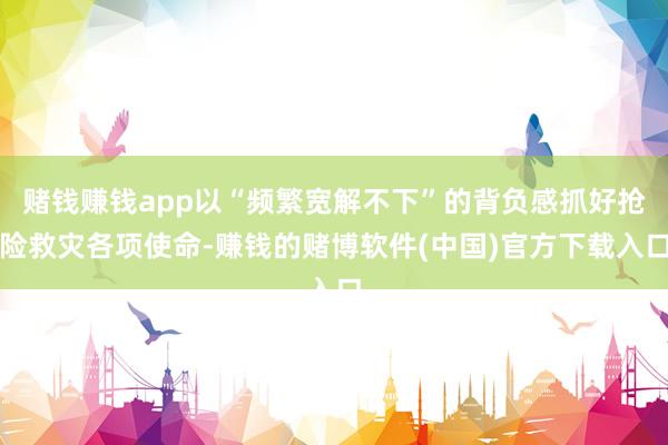 赌钱赚钱app以“频繁宽解不下”的背负感抓好抢险救灾各项使命-赚钱的赌博软件(中国)官方下载入口