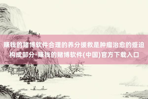 赚钱的赌博软件合理的养分援救是肿瘤治愈的蹙迫构成部分-赚钱的赌博软件(中国)官方下载入口