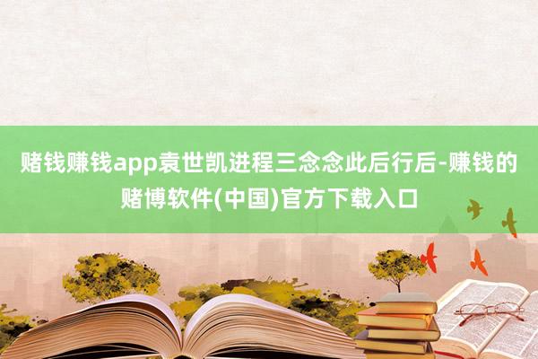赌钱赚钱app袁世凯进程三念念此后行后-赚钱的赌博软件(中国)官方下载入口