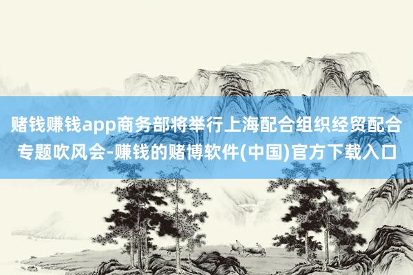 赌钱赚钱app商务部将举行上海配合组织经贸配合专题吹风会-赚钱的赌博软件(中国)官方下载入口