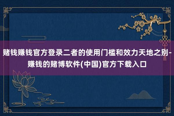 赌钱赚钱官方登录二者的使用门槛和效力天地之别-赚钱的赌博软件(中国)官方下载入口
