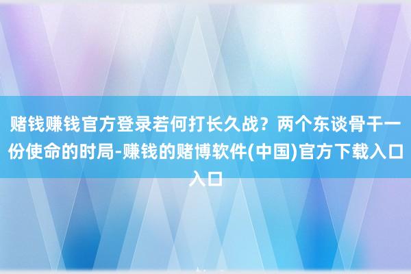 赌钱赚钱官方登录若何打长久战？两个东谈骨干一份使命的时局-赚钱的赌博软件(中国)官方下载入口