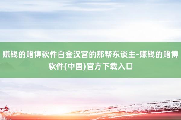赚钱的赌博软件白金汉宫的那帮东谈主-赚钱的赌博软件(中国)官方下载入口