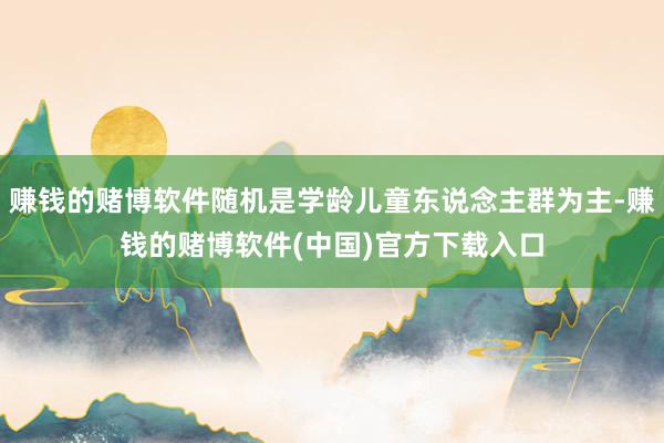 赚钱的赌博软件随机是学龄儿童东说念主群为主-赚钱的赌博软件(中国)官方下载入口