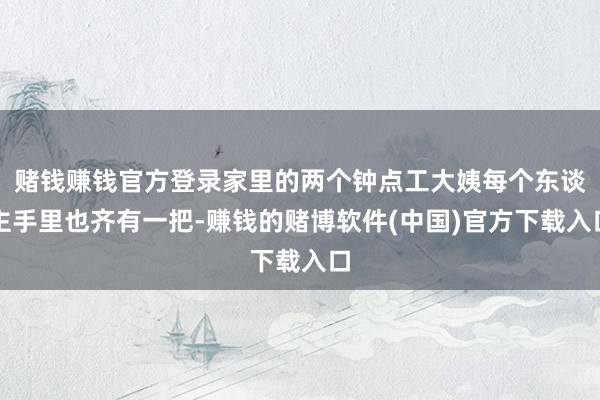 赌钱赚钱官方登录家里的两个钟点工大姨每个东谈主手里也齐有一把-赚钱的赌博软件(中国)官方下载入口