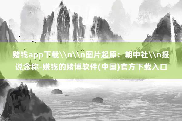 赌钱app下载\n\n图片起原：朝中社\n报说念称-赚钱的赌博软件(中国)官方下载入口