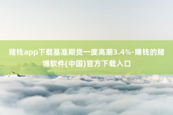 赌钱app下载　　基准期货一度高潮3.4%-赚钱的赌博软件(中国)官方下载入口