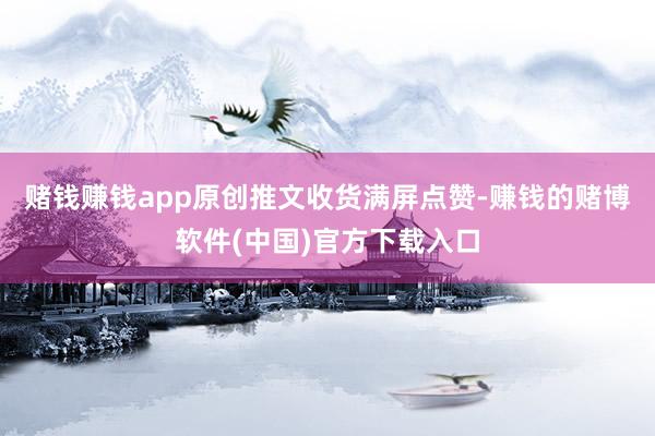 赌钱赚钱app原创推文收货满屏点赞-赚钱的赌博软件(中国)官方下载入口