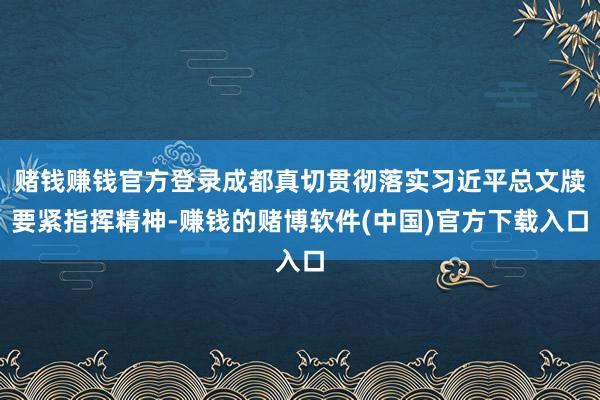赌钱赚钱官方登录成都真切贯彻落实习近平总文牍要紧指挥精神-赚钱的赌博软件(中国)官方下载入口