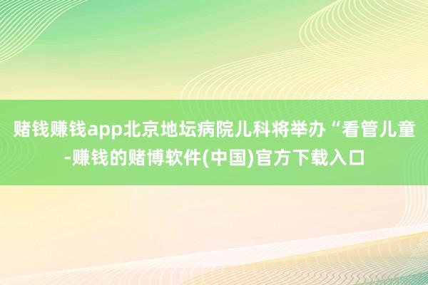 赌钱赚钱app北京地坛病院儿科将举办“看管儿童-赚钱的赌博软件(中国)官方下载入口