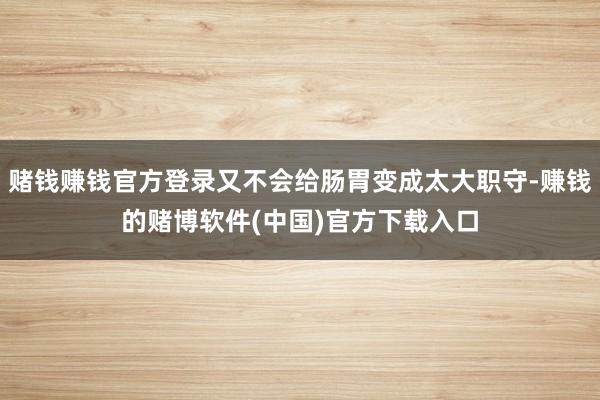 赌钱赚钱官方登录又不会给肠胃变成太大职守-赚钱的赌博软件(中国)官方下载入口