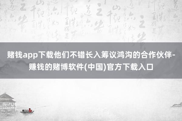 赌钱app下载他们不错长入筹议鸿沟的合作伙伴-赚钱的赌博软件(中国)官方下载入口