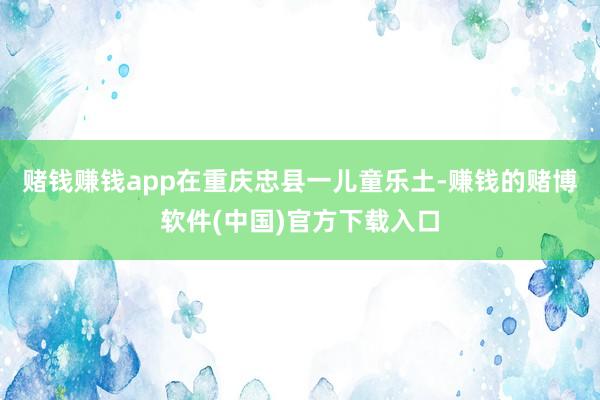赌钱赚钱app在重庆忠县一儿童乐土-赚钱的赌博软件(中国)官方下载入口
