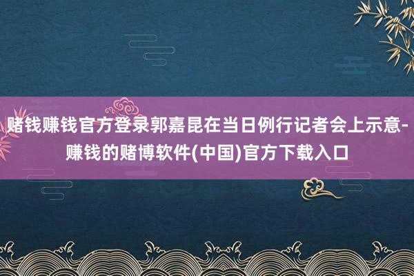 赌钱赚钱官方登录郭嘉昆在当日例行记者会上示意-赚钱的赌博软件(中国)官方下载入口