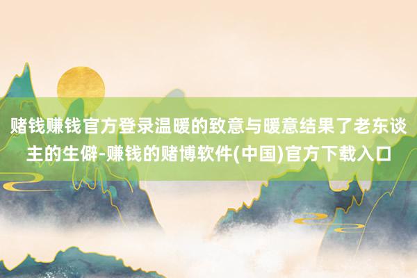 赌钱赚钱官方登录温暖的致意与暖意结果了老东谈主的生僻-赚钱的赌博软件(中国)官方下载入口
