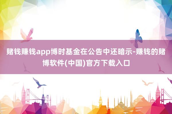 赌钱赚钱app博时基金在公告中还暗示-赚钱的赌博软件(中国)官方下载入口