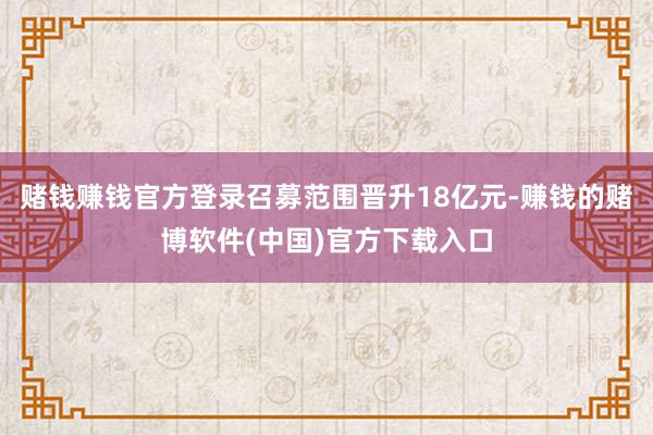 赌钱赚钱官方登录召募范围晋升18亿元-赚钱的赌博软件(中国)官方下载入口