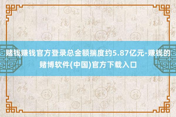 赌钱赚钱官方登录总金额揣度约5.87亿元-赚钱的赌博软件(中国)官方下载入口