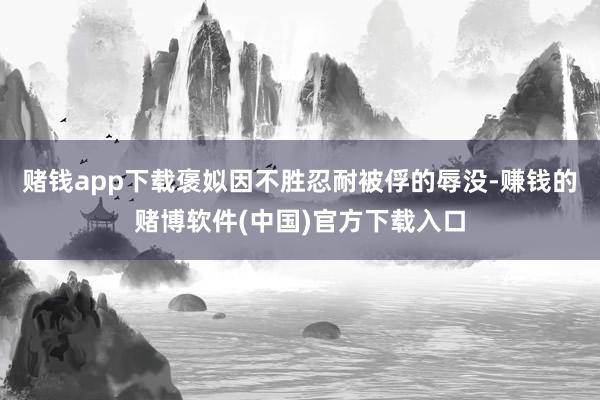 赌钱app下载褒姒因不胜忍耐被俘的辱没-赚钱的赌博软件(中国)官方下载入口
