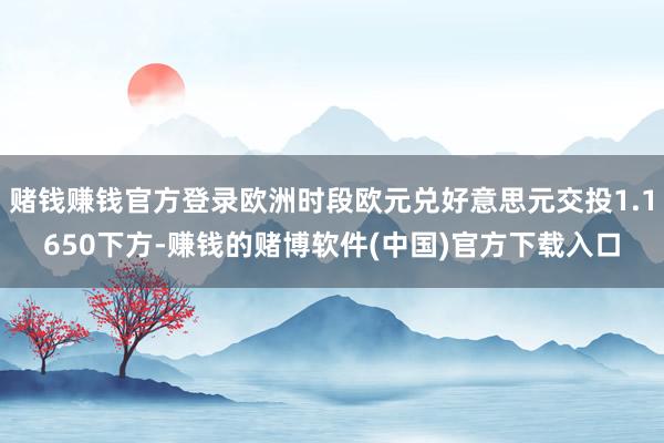 赌钱赚钱官方登录欧洲时段欧元兑好意思元交投1.1650下方-赚钱的赌博软件(中国)官方下载入口