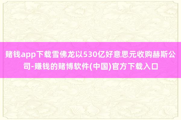 赌钱app下载雪佛龙以530亿好意思元收购赫斯公司-赚钱的赌博软件(中国)官方下载入口