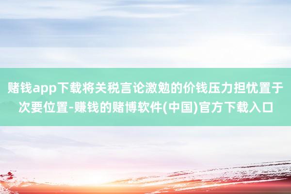 赌钱app下载将关税言论激勉的价钱压力担忧置于次要位置-赚钱的赌博软件(中国)官方下载入口