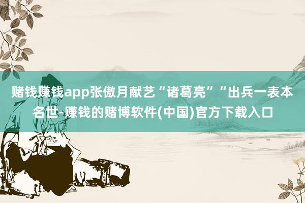 赌钱赚钱app张傲月献艺“诸葛亮”“出兵一表本名世-赚钱的赌博软件(中国)官方下载入口